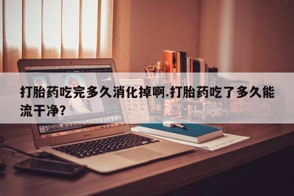 流产药购买联系打胎药吃完多久消化掉啊.打胎药吃了多久能流干净？