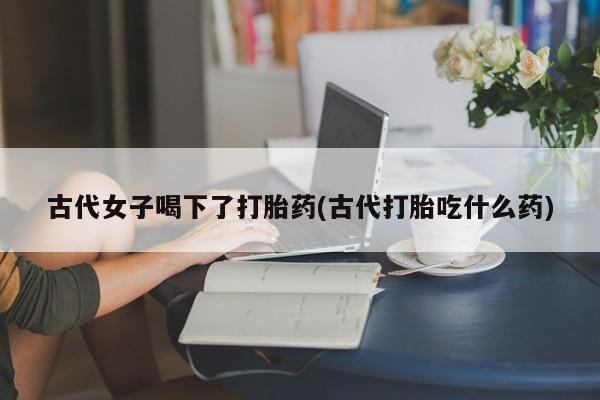 流产药购买联系古代女子喝下了打胎药(古代打胎吃什么药)