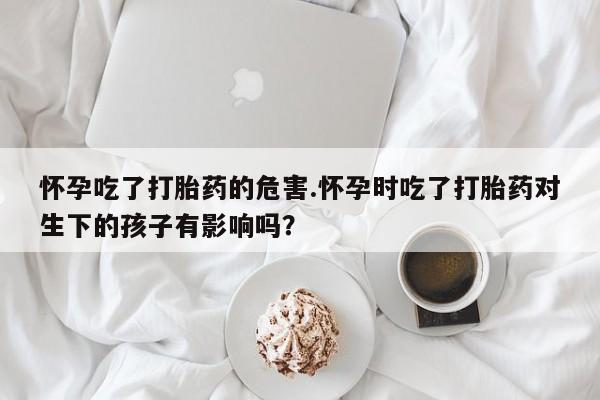流产药购买联系怀孕吃了打胎药的危害.怀孕时吃了打胎药对生下的孩子有影响吗？