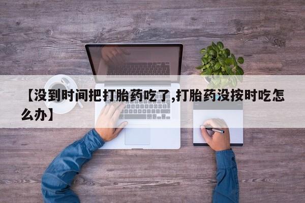 流产药购买联系【没到时间把打胎药吃了,打胎药没按时吃怎么办】
