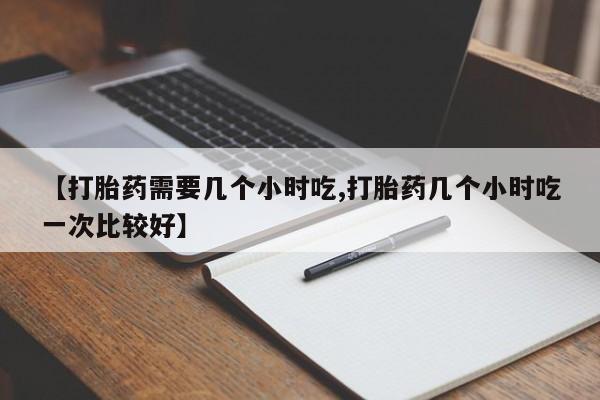 流产药购买联系【打胎药需要几个小时吃,打胎药几个小时吃一次比较好】