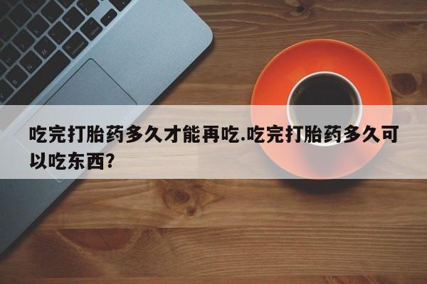 流产药购买联系吃完打胎药多久才能再吃.吃完打胎药多久可以吃东西？