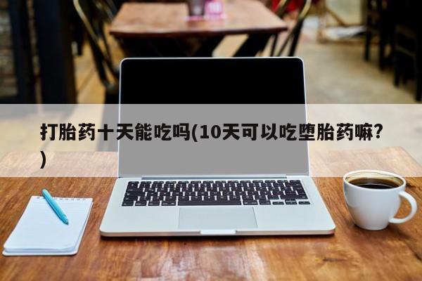 流产药购买联系打胎药十天能吃吗(10天可以吃堕胎药嘛?)