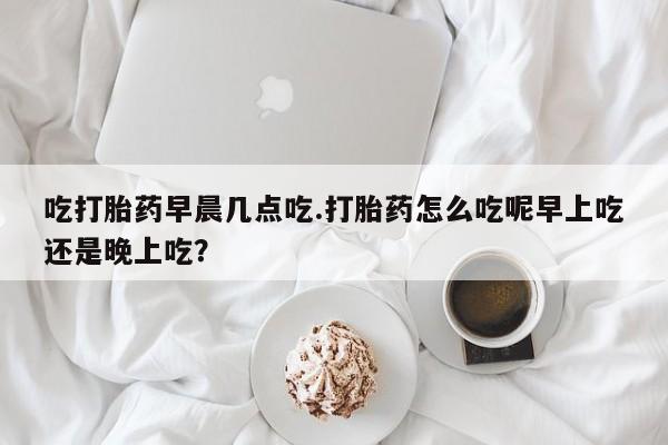 流产药购买联系吃打胎药早晨几点吃.打胎药怎么吃呢早上吃还是晚上吃？