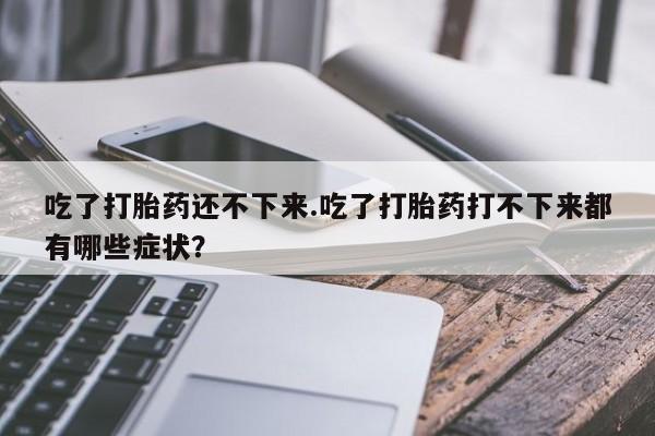 流产药购买联系吃了打胎药还不下来.吃了打胎药打不下来都有哪些症状？