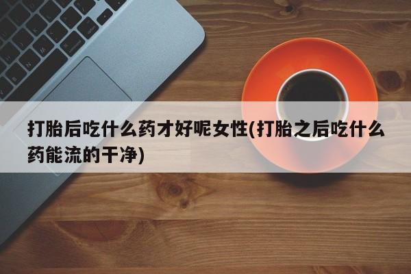 流产药购买联系打胎后吃什么药才好呢女性(打胎之后吃什么药能流的干净)