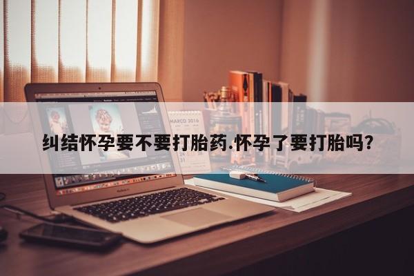流产药购买联系纠结怀孕要不要打胎药.怀孕了要打胎吗？