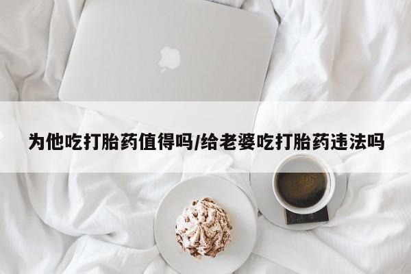 流产药购买联系为他吃打胎药值得吗/给老婆吃打胎药违法吗