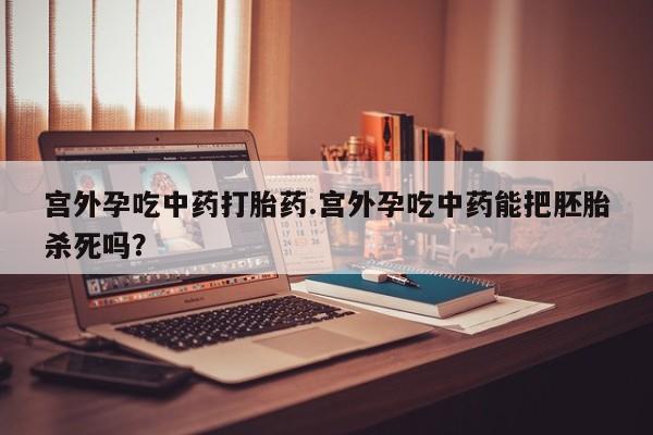 流产药购买联系宫外孕吃中药打胎药.宫外孕吃中药能把胚胎杀死吗？