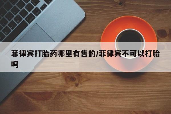 流产药购买联系菲律宾打胎药哪里有售的/菲律宾不可以打胎吗