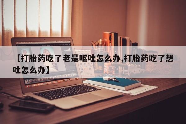 流产药购买联系【打胎药吃了老是呕吐怎么办,打胎药吃了想吐怎么办】