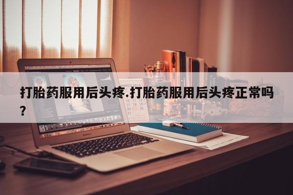 流产药购买联系打胎药服用后头疼.打胎药服用后头疼正常吗？