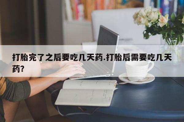 流产药购买联系打胎完了之后要吃几天药.打胎后需要吃几天药？