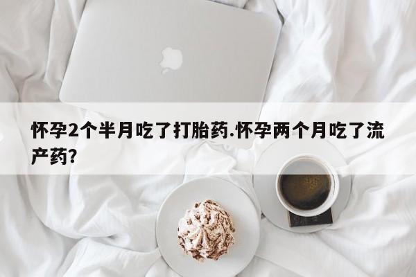 流产药购买联系怀孕2个半月吃了打胎药.怀孕两个月吃了流产药?
