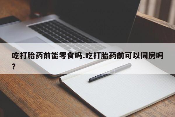 流产药购买联系吃打胎药前能零食吗.吃打胎药前可以同房吗？
