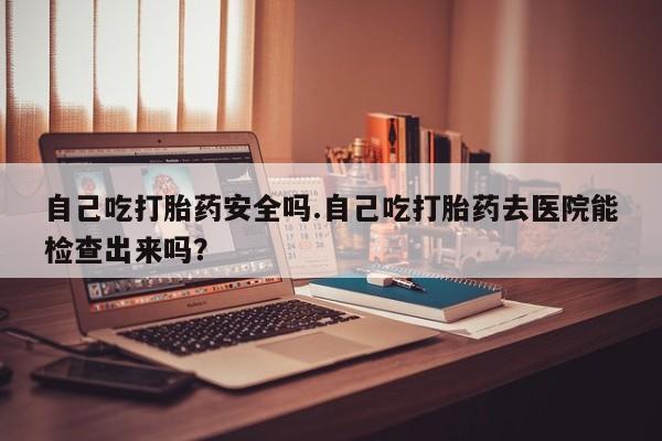 流产药购买联系自己吃打胎药安全吗.自己吃打胎药去医院能检查出来吗？