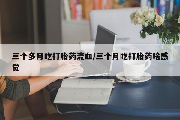 流产药购买联系三个多月吃打胎药流血/三个月吃打胎药啥感觉