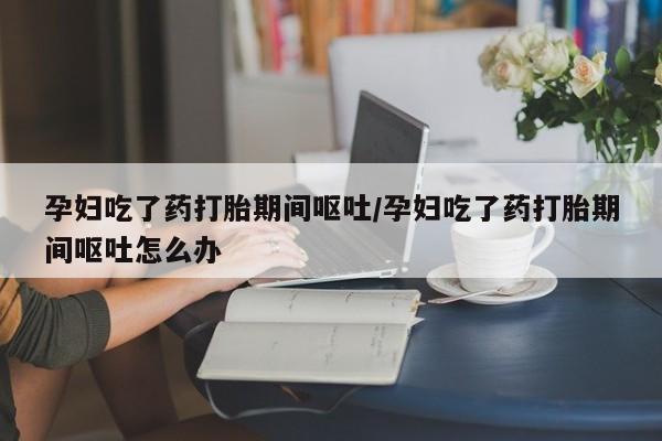 流产药购买联系孕妇吃了药打胎期间呕吐/孕妇吃了药打胎期间呕吐怎么办