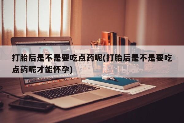 流产药购买联系打胎后是不是要吃点药呢(打胎后是不是要吃点药呢才能怀孕)