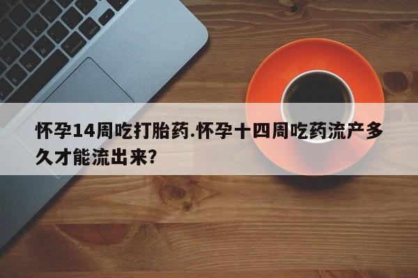 流产药购买联系怀孕14周吃打胎药.怀孕十四周吃药流产多久才能流出来？
