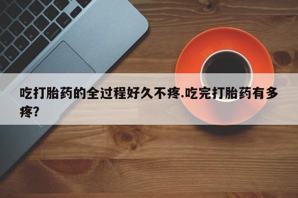 流产药购买联系吃打胎药的全过程好久不疼.吃完打胎药有多疼？