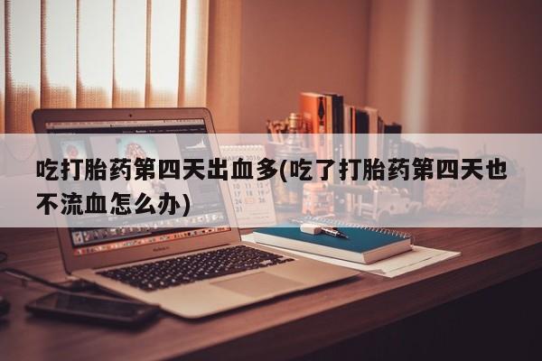 流产药购买联系吃打胎药第四天出血多(吃了打胎药第四天也不流血怎么办)