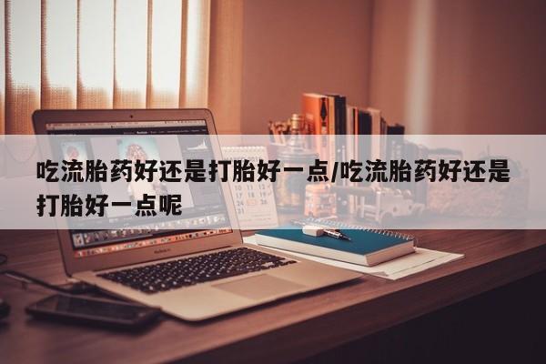 流产药购买联系吃流胎药好还是打胎好一点/吃流胎药好还是打胎好一点呢