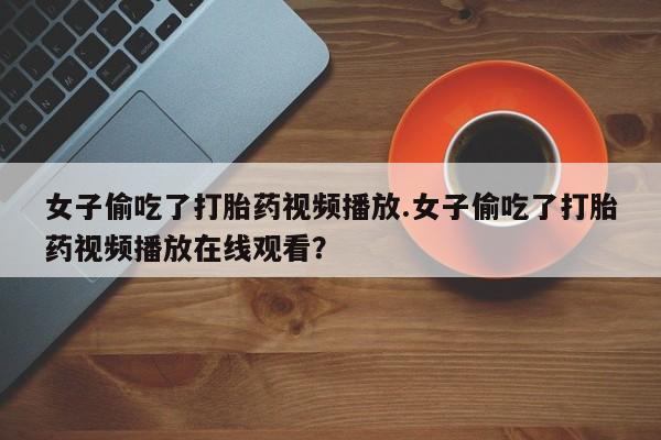 流产药购买联系女子偷吃了打胎药视频播放.女子偷吃了打胎药视频播放在线观看？