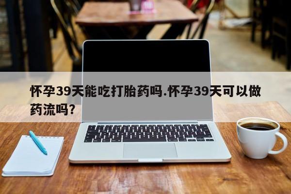 流产药购买联系怀孕39天能吃打胎药吗.怀孕39天可以做药流吗？