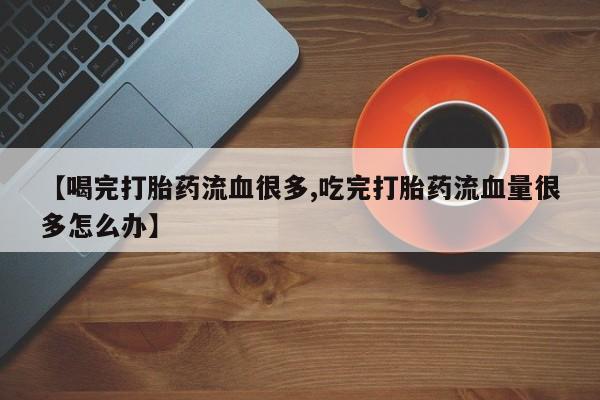 流产药购买联系【喝完打胎药流血很多,吃完打胎药流血量很多怎么办】