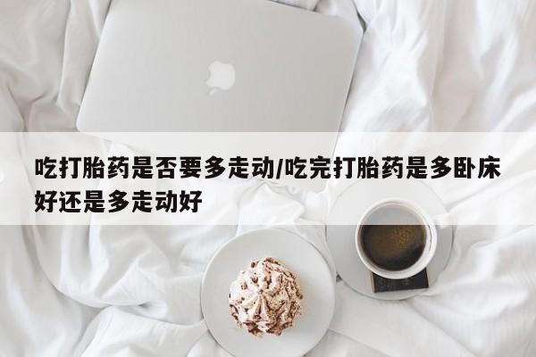 流产药购买联系吃打胎药是否要多走动/吃完打胎药是多卧床好还是多走动好