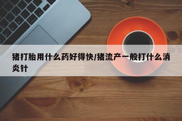 流产药购买联系猪打胎用什么药好得快/猪流产一般打什么消炎针