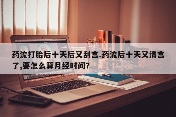 流产药购买联系药流打胎后十天后又刮宫.药流后十天又清宫了,要怎么算月经时间？