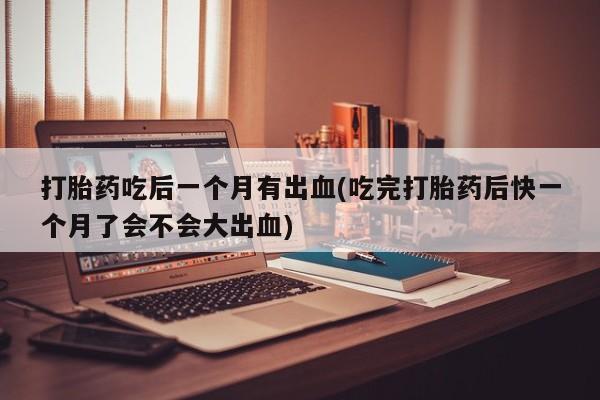 流产药购买联系打胎药吃后一个月有出血(吃完打胎药后快一个月了会不会大出血)