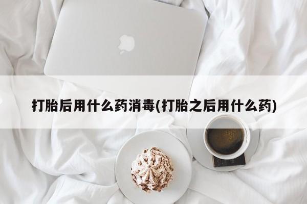 流产药购买联系打胎后用什么药消毒(打胎之后用什么药)