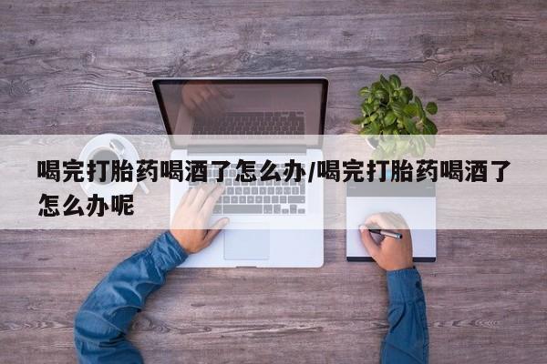 流产药购买联系喝完打胎药喝酒了怎么办/喝完打胎药喝酒了怎么办呢