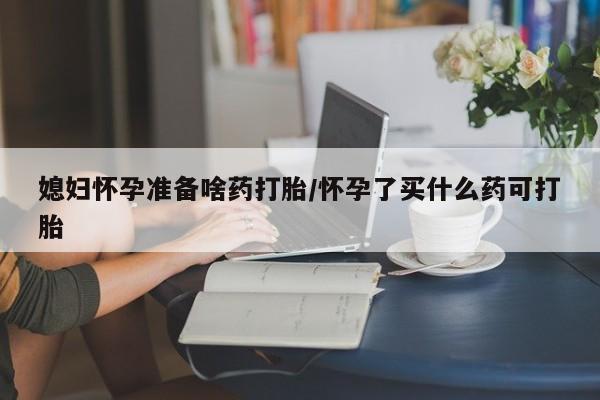 流产药购买联系媳妇怀孕准备啥药打胎/怀孕了买什么药可打胎