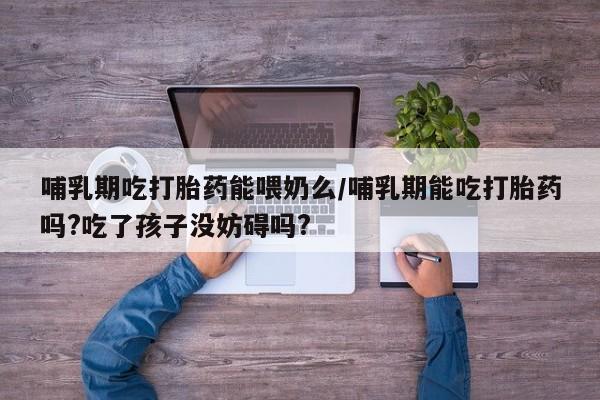 流产药购买联系哺乳期吃打胎药能喂奶么/哺乳期能吃打胎药吗?吃了孩子没妨碍吗?