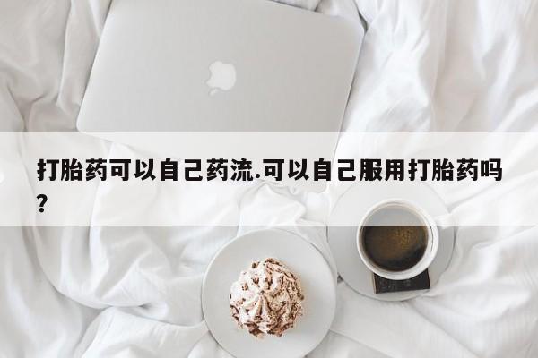 流产药购买联系打胎药可以自己药流.可以自己服用打胎药吗？