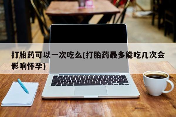 流产药购买联系打胎药可以一次吃么(打胎药最多能吃几次会影响怀孕)