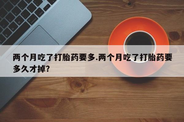 流产药购买联系两个月吃了打胎药要多.两个月吃了打胎药要多久才掉？