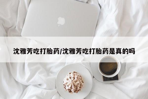 流产药购买联系沈雅芳吃打胎药/沈雅芳吃打胎药是真的吗