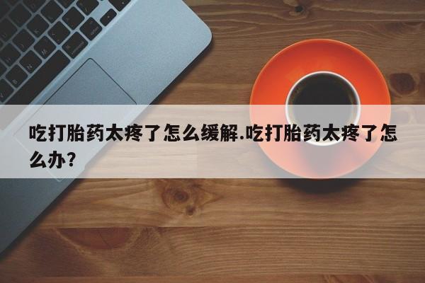 流产药购买联系吃打胎药太疼了怎么缓解.吃打胎药太疼了怎么办?
