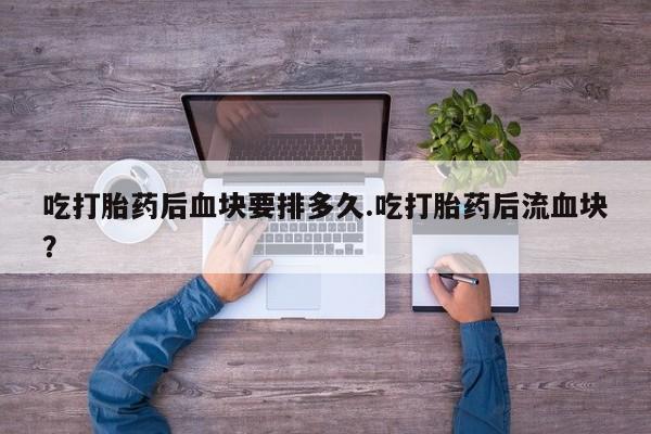 流产药购买联系吃打胎药后血块要排多久.吃打胎药后流血块？