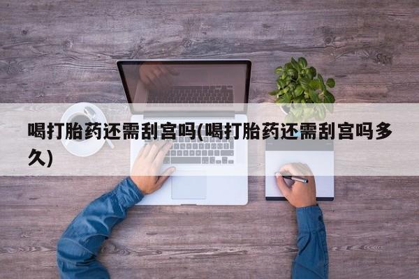 流产药购买联系喝打胎药还需刮宫吗(喝打胎药还需刮宫吗多久)