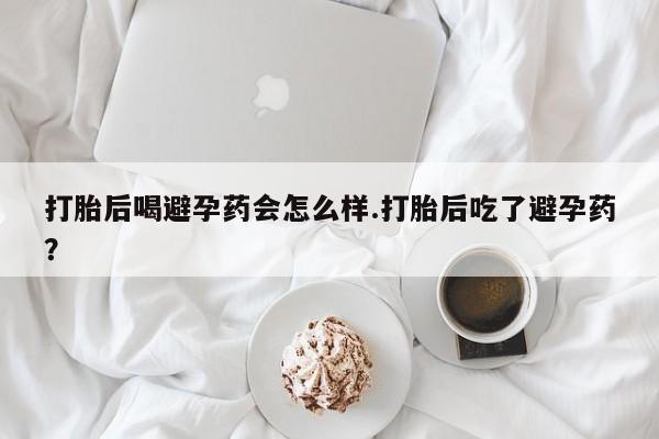 流产药购买联系打胎后喝避孕药会怎么样.打胎后吃了避孕药？