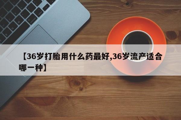 流产药购买联系【36岁打胎用什么药最好,36岁流产适合哪一种】
