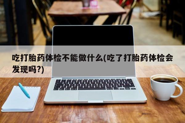 流产药购买联系吃打胎药体检不能做什么(吃了打胎药体检会发现吗?)