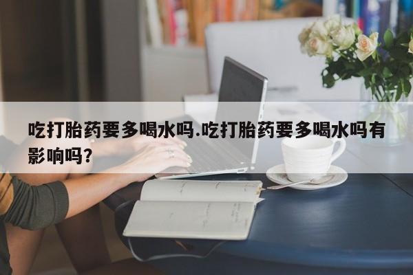 流产药购买联系吃打胎药要多喝水吗.吃打胎药要多喝水吗有影响吗？